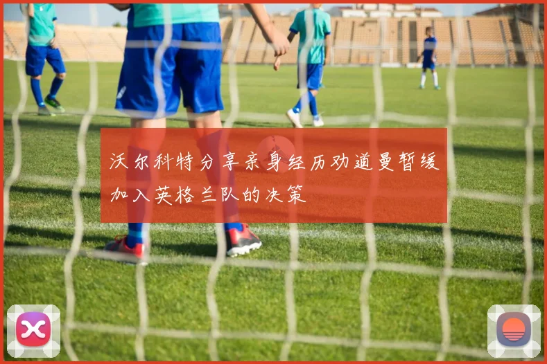 沃尔科特分享亲身经历劝道曼暂缓加入英格兰队的决策