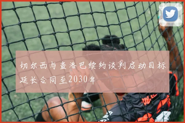切尔西与查洛巴续约谈判启动目标延长合同至2030年