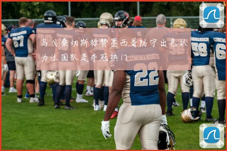乌戈桑切斯称赞墨西哥防守出色认为法国队是夺冠热门