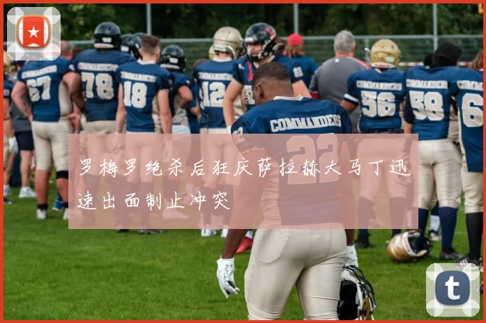 罗梅罗绝杀后狂庆萨拉赫大马丁迅速出面制止冲突