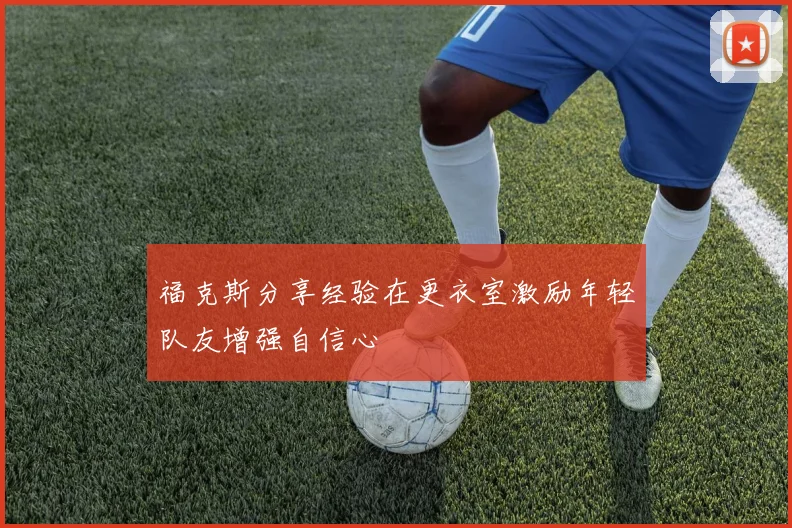 福克斯分享经验在更衣室激励年轻队友增强自信心