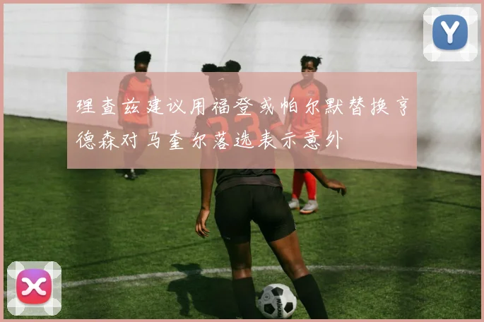 理查兹建议用福登或帕尔默替换亨德森对马奎尔落选表示意外