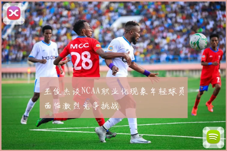 王俊杰谈NCAA职业化现象年轻球员面临激烈竞争挑战