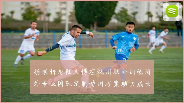 胡明轩与陆文博在杭州联合训练海外专业团队定制特训方案助力成长