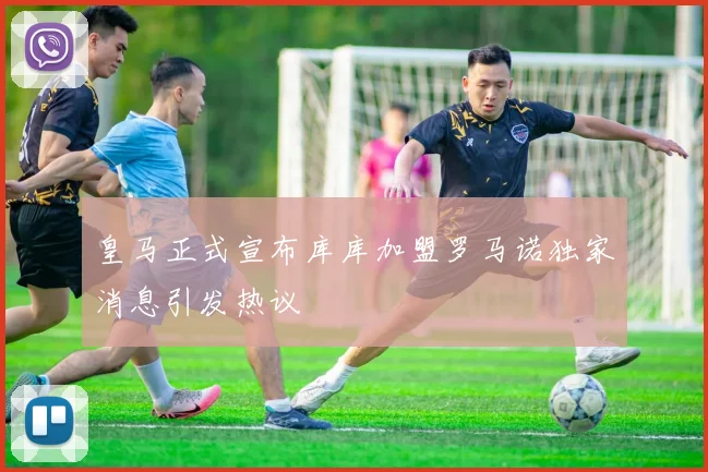 皇马正式宣布库库加盟罗马诺独家消息引发热议