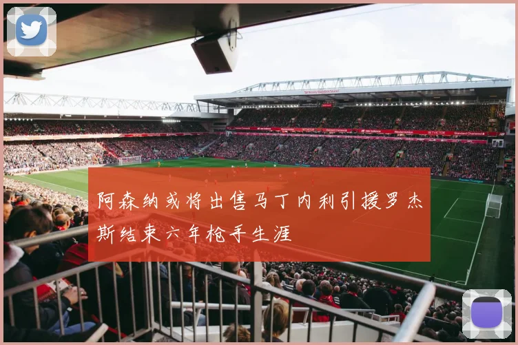阿森纳或将出售马丁内利引援罗杰斯结束六年枪手生涯