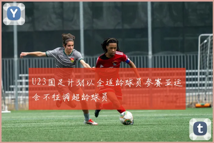 U23国足计划以全适龄球员参赛亚运会不征调超龄球员