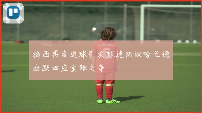 梅西再度进球引发球迷热议哈兰德幽默回应金靴之争