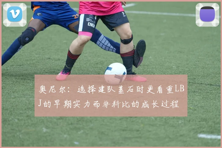 奥尼尔：选择建队基石时更看重LBJ的早期实力而非科比的成长过程