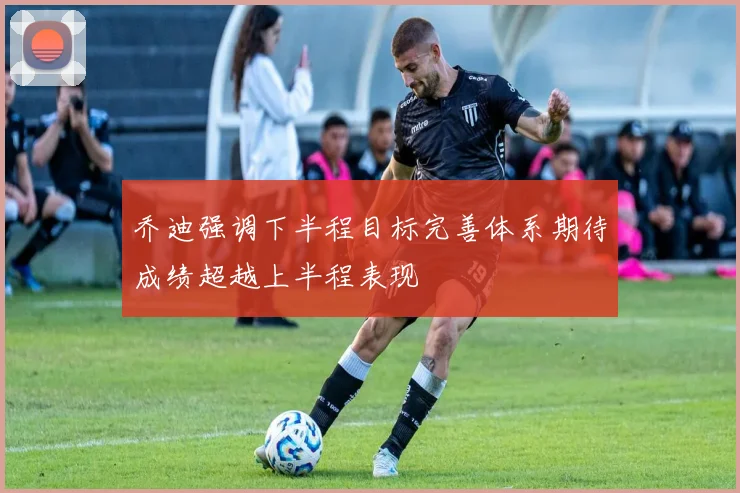 乔迪强调下半程目标完善体系期待成绩超越上半程表现