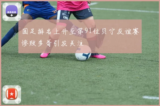 国足排名上升至第91位贝宁友谊赛惨败多哥引发关注