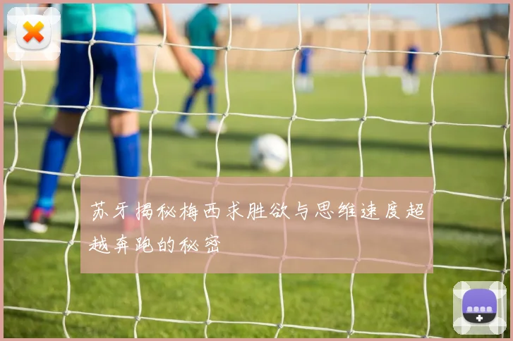 苏牙揭秘梅西求胜欲与思维速度超越奔跑的秘密