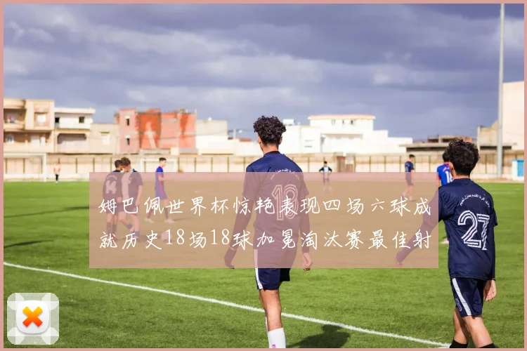 姆巴佩世界杯惊艳表现四场六球成就历史18场18球加冕淘汰赛最佳射手