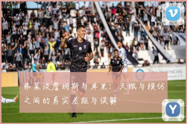 弗莱谈詹姆斯与库里：天赋与模仿之间的真实差距与误解