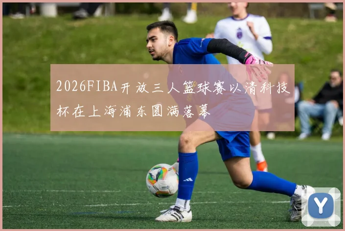 2026FIBA开放三人篮球赛以清科技杯在上海浦东圆满落幕