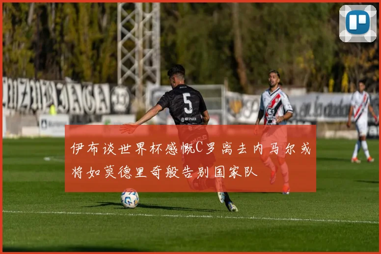 伊布谈世界杯感慨C罗离去内马尔或将如莫德里奇般告别国家队