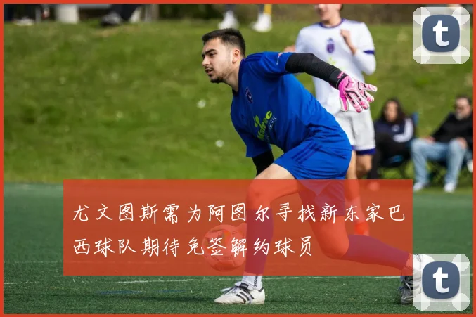 尤文图斯需为阿图尔寻找新东家巴西球队期待免签解约球员