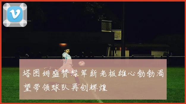 塔图姆盛赞绿军新老板雄心勃勃渴望带领球队再创辉煌