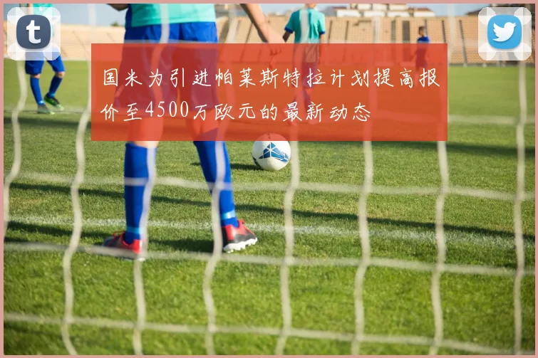 国米为引进帕莱斯特拉计划提高报价至4500万欧元的最新动态